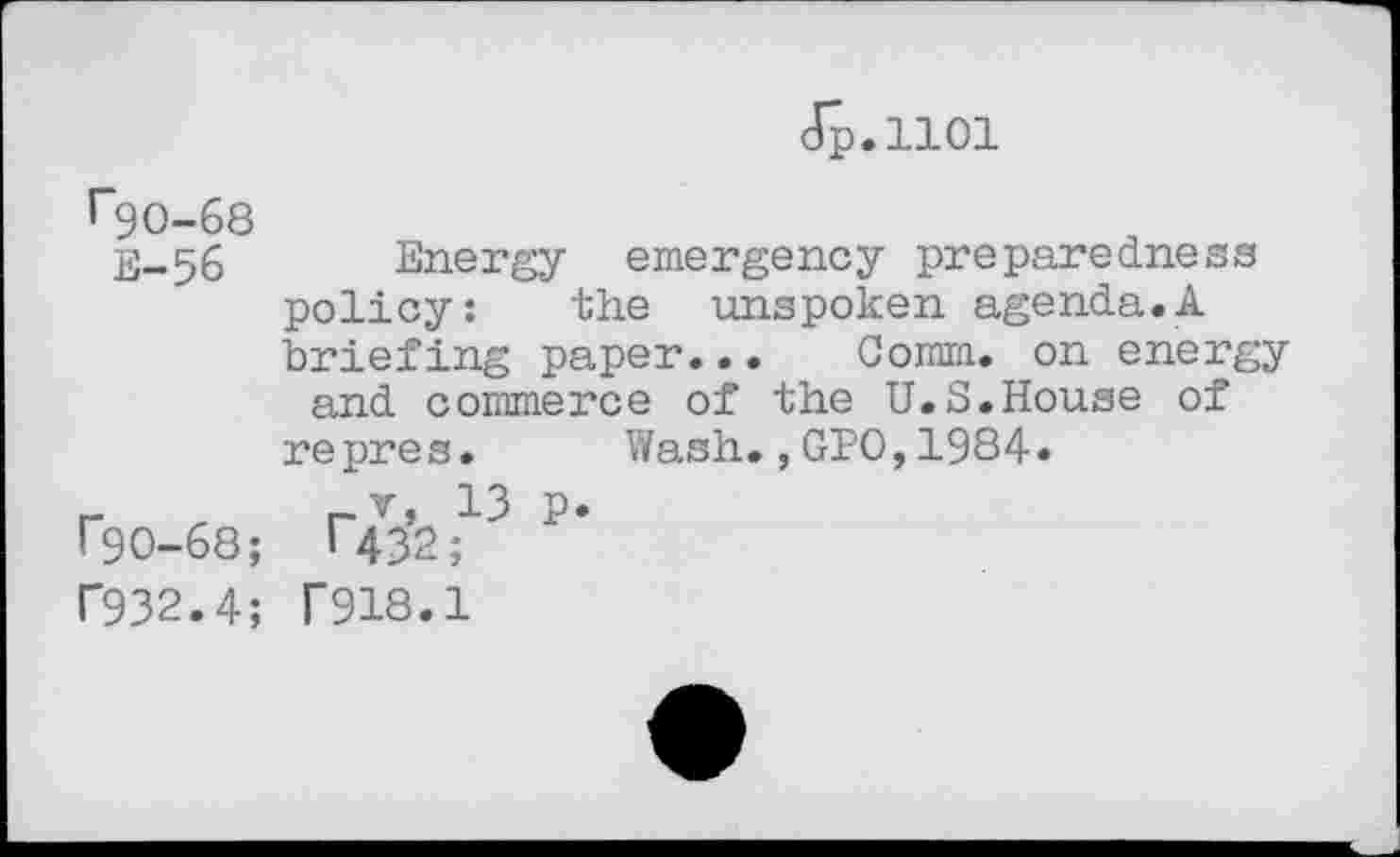 ﻿Jp.1101
^90-68
E-56 Energy emergency preparedness policy:	the unspoken agenda.A
briefing paper... Comm, on energy and commerce of the U.S.House of repres. Wash.,GPO,1984.
r , rv, 13 p. r90-68; T432;
f932.4; f918.1